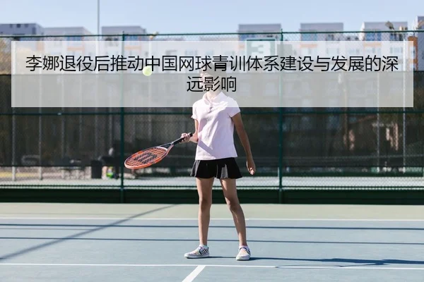 李娜退役后推动中国网球青训体系建设与发展的深远影响